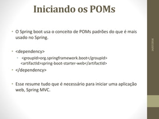 Iniciando os POMs
• O Spring boot usa o conceito de POMs padrões do que é mais
usado no Spring.
• <dependency>
• <groupId>org.springframework.boot</groupId>
<artifactId>spring-boot-starter-web</artifactId>
• </dependency>
• Esse resume tudo que é necessário para iniciar uma aplicação
web, Spring MVC.
14/07/2018
 
