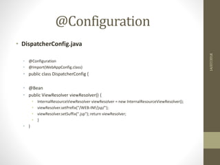 @Configuration
• DispatcherConfig.java
• @Configuration
• @Import(WebAppConfig.class)
• public class DispatcherConfig {
• @Bean
• public ViewResolver viewResolver() {
• InternalResourceViewResolver viewResolver = new InternalResourceViewResolver();
• viewResolver.setPrefix("/WEB-INF/jsp/");
• viewResolver.setSuffix(".jsp"); return viewResolver;
• }
• }
14/07/2018
 