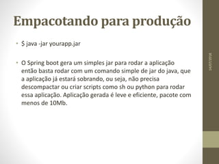 Empacotando para produção
• $ java -jar yourapp.jar
• O Spring boot gera um simples jar para rodar a aplicação
então basta rodar com um comando simple de jar do java, que
a aplicação já estará sobrando, ou seja, não precisa
descompactar ou criar scripts como sh ou python para rodar
essa aplicação. Aplicação gerada é leve e eficiente, pacote com
menos de 10Mb.
14/07/2018
 