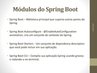 Módulos do Spring Boot
• Spring Boot – Biblioteca principal que suporta outras partes do
Spring.
• Spring Boot Autoconfigure - @EnableAutoConfiguration
annotation, cria um conjunto de contexto do Spring.
• Spring Boot Starters - Um conjunto de dependency descriptors
que você pode incluir em sua aplicação.
• Spring Boot CLI – Compila sua aplicação Spring usando groovy
e rodando-a no terminal.
14/07/2018
 
