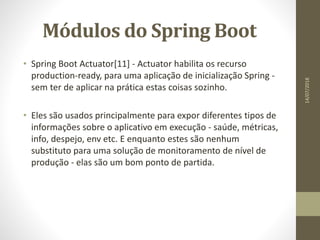Módulos do Spring Boot
• Spring Boot Actuator[11] - Actuator habilita os recurso
production-ready, para uma aplicação de inicialização Spring -
sem ter de aplicar na prática estas coisas sozinho.
• Eles são usados principalmente para expor diferentes tipos de
informações sobre o aplicativo em execução - saúde, métricas,
info, despejo, env etc. E enquanto estes são nenhum
substituto para uma solução de monitoramento de nível de
produção - elas são um bom ponto de partida.
14/07/2018
 