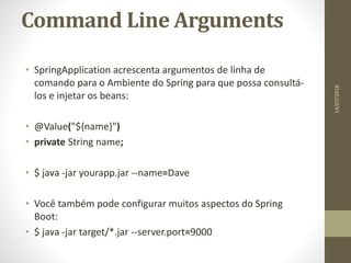 Command Line Arguments
• SpringApplication acrescenta argumentos de linha de
comando para o Ambiente do Spring para que possa consultá-
los e injetar os beans:
• @Value("${name}")
• private String name;
• $ java -jar yourapp.jar --name=Dave
• Você também pode configurar muitos aspectos do Spring
Boot:
• $ java -jar target/*.jar --server.port=9000
14/07/2018
 