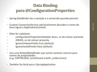 DataBinding
para @ConfigurationProperties
• Spring DataBinder faz a coerção e a conversão quando possível.
• Custom ConversionService adicionalmente descobre o nome do
bean (igual a ApplicationContext)
• Ditto for validation
• configurationPropertiesValidator bean, se ele estiver presente.
• JSR303, se ele estiver presente.
• ignoreUnkownFields=true (default)
• ignoreInvalidFields=false (default)
•
• Usa uma RelaxedDataBinder que aceita variaveis comuns para
nomes de propriedades
(e.g. CAPITALIZED, camelCased orwith_underscores)
• Também faz bind para o SpringApplication
14/07/2018
 