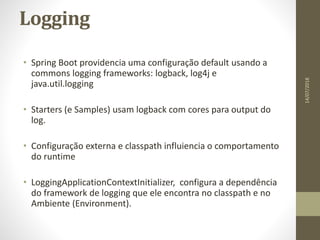 Logging
• Spring Boot providencia uma configuração default usando a
commons logging frameworks: logback, log4j e
java.util.logging
• Starters (e Samples) usam logback com cores para output do
log.
• Configuração externa e classpath influiencia o comportamento
do runtime
• LoggingApplicationContextInitializer, configura a dependência
do framework de logging que ele encontra no classpath e no
Ambiente (Environment).
14/07/2018
 