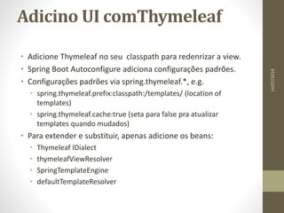 Adicino UI comThymeleaf
• Adicione Thymeleaf no seu classpath para redenrizar a view.
• Spring Boot Autoconfigure adiciona configurações padrões.
• Configurações padrões via spring.thymeleaf.*, e.g.
• spring.thymeleaf.prefix:classpath:/templates/ (location of
templates)
• spring.thymeleaf.cache:true (seta para false pra atualizar
templates quando mudados)
• Para extender e substituir, apenas adicione os beans:
• Thymeleaf IDialect
• thymeleafViewResolver
• SpringTemplateEngine
• defaultTemplateResolver
14/07/2018
 