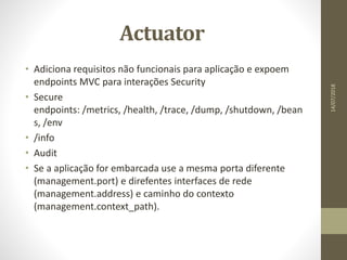 Actuator
• Adiciona requisitos não funcionais para aplicação e expoem
endpoints MVC para interações Security
• Secure
endpoints: /metrics, /health, /trace, /dump, /shutdown, /bean
s, /env
• /info
• Audit
• Se a aplicação for embarcada use a mesma porta diferente
(management.port) e direfentes interfaces de rede
(management.address) e caminho do contexto
(management.context_path).
14/07/2018
 