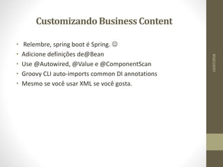 CustomizandoBusiness Content
• Relembre, spring boot é Spring. 
• Adicione definições de@Bean
• Use @Autowired, @Value e @ComponentScan
• Groovy CLI auto-imports common DI annotations
• Mesmo se você usar XML se você gosta.
14/07/2018
 