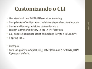 Customizando o CLI
• Use standard Java META-INF/services scanning
• CompilerAutoConfiguration: adicione dependencias e imports
• CommandFactory: adicione comandos via a
custom CommandFactory in META-INF/services
• E.g. pode-se adicionar script commands (written in Groovy)
• $ spring foo ...
• Exemplo:
• Para foo.groovy in ${SPRING_HOME}/bin and ${SPRING_HOM
E}/ext por default.
14/07/2018
 