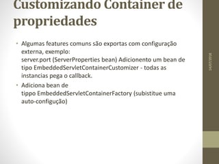Customizando Container de
propriedades
• Algumas features comuns são exportas com configuração
externa, exemplo:
server.port (ServerProperties bean) Adicionento um bean de
tipo EmbeddedServletContainerCustomizer - todas as
instancias pega o callback.
• Adiciona bean de
tippo EmbeddedServletContainerFactory (subistitue uma
auto-configução)
14/07/2018
 