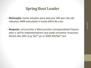 Spring Boot Loader
• Motivação: Existe soluções para executar JAR que não são
robustas; WAR executável é muito difícil de criar.
• Resposta: JarLauncher e WarLauncher comspecialized ClassLo
ader e JarFile implementations que pode encontrar resources
dentro dos JARs (e.g. lib/*.jar or WEB-INF/lib/*.jar)
14/07/2018
 