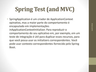 Spring Test (and MVC)
• SpringApplication é um criador de ApplicationContext
opinativo, mas a maior parte do comportamento é
encapsulado em implementações
inApplicationContextInitializer. Para reproduzir o
comportamento do seu aplicativo em, por exemplo, em um
teste de integração é útil para duplicar esses recursos, para
que você possa usar os initializers correspondentes. Você
pode usar contexto correspondentes fornecido pelo Spring
Boot.
14/07/2018
 