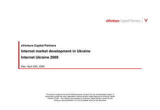 eVenture Capital Partners

Internet market development in Ukraine
Internet Ukraine 2009

Kiev, April 23th, 2009




                          This report is solely for the use of client personnel. No part of it may be distributed, quoted, or
                         reproduced outside the client organization without the prior written approval of eVenture Capital
                            Partners GmbH . This material was prepared by eVenture Capital Partners GmbH for use
                                     during an oral presentation; it is not a complete record of the discussion
 