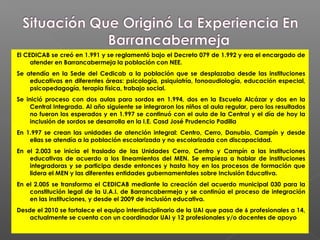 El CEDICAB se creó en 1.991 y se reglamentó bajo el Decreto 079 de 1.992 y era el encargado de
     atender en Barrancabermeja la población con NEE.
Se atendía en la Sede del Cedicab a la población que se desplazaba desde las instituciones
    educativas en diferentes áreas: psicología, psiquiatría, fonoaudiología, educación especial,
    psicopedagogía, terapia física, trabajo social.
Se inició proceso con dos aulas para sordos en 1.994, dos en la Escuela Alcázar y dos en la
    Central Integrada. Al año siguiente se integraron los niños al aula regular, pero los resultados
    no fueron los esperados y en 1.997 se continuó con el aula de la Central y el día de hoy la
    inclusión de sordos se desarrolla en la I.E. Casd José Prudencio Padilla
En 1.997 se crean las unidades de atención integral: Centro, Cerro, Danubio, Campín y desde
    ellas se atendía a la población escolarizada y no escolarizada con discapacidad.
En el 2.003 se inicia el traslado de las Unidades Cerro, Centro y Campín a las instituciones
    educativas de acuerdo a los lineamientos del MEN. Se empieza a hablar de instituciones
    integradoras y se participa desde entonces y hasta hoy en los procesos de formación que
    lidera el MEN y las diferentes entidades gubernamentales sobre Inclusión Educativa.
En el 2.005 se transforma el CEDICAB mediante la creación del acuerdo municipal 030 para la
    constitución legal de la U.A.I. de Barrancabermeja y se continúa el proceso de integración
    en las instituciones, y desde el 2009 de inclusión educativa.
Desde el 2010 se fortalece el equipo interdisciplinario de la UAI que pasa de 6 profesionales a 14,
    actualmente se cuenta con un coordinador UAI y 12 profesionales y/o docentes de apoyo
 
