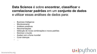 brunorocha.org
Data Science é sobre encontrar, classificar e
correlacionar padrões em um conjunto de dados
e utilizar essas análises de dados para:
- Business Inteligence
- Monitoramento
- Análises preditivas
- Recomendações
- Detecção de novas combinações e novos padrões
- Dominar o mundo
- Acabar com a fome mundial
- Curar doenças
- ...
 