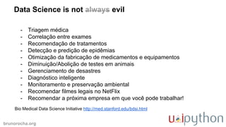 brunorocha.org
Data Science is not always evil
Bio Medical Data Science Initiative http://med.stanford.edu/bdsi.html
- Triagem médica
- Correlação entre exames
- Recomendação de tratamentos
- Detecção e predição de epidêmias
- Otimização da fabricação de medicamentos e equipamentos
- Diminuição/Abolição de testes em animais
- Gerenciamento de desastres
- Diagnóstico inteligente
- Monitoramento e preservação ambiental
- Recomendar filmes legais no NetFlix
- Recomendar a próxima empresa em que você pode trabalhar!
 