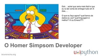 brunorocha.org
O Homer Simpsom Developer
Doh… achei que seria mais fácil e que
eu ia dar conta de entregar tudo em X
dias….
O que eu faço agora? qual banco de
dados eu uso? qual linguagem é
melhor? VI ou Emacs???
 