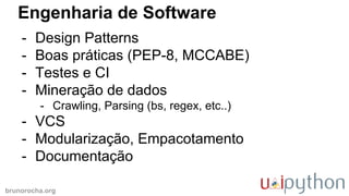 brunorocha.org
Engenharia de Software
- Design Patterns
- Boas práticas (PEP-8, MCCABE)
- Testes e CI
- Mineração de dados
- Crawling, Parsing (bs, regex, etc..)
- VCS
- Modularização, Empacotamento
- Documentação
 