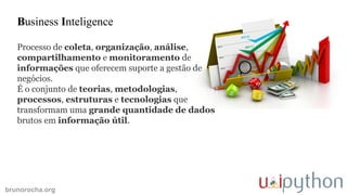 brunorocha.org
Business Inteligence
Processo de coleta, organização, análise,
compartilhamento e monitoramento de
informações que oferecem suporte a gestão de
negócios.
É o conjunto de teorias, metodologias,
processos, estruturas e tecnologias que
transformam uma grande quantidade de dados
brutos em informação útil.
 