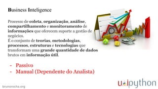 brunorocha.org
Business Inteligence
Processo de coleta, organização, análise,
compartilhamento e monitoramento de
informações que oferecem suporte a gestão de
negócios.
É o conjunto de teorias, metodologias,
processos, estruturas e tecnologias que
transformam uma grande quantidade de dados
brutos em informação útil.
- Passivo
- Manual (Dependente do Analista)
 