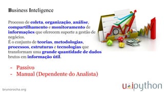 brunorocha.org
Business Inteligence
Processo de coleta, organização, análise,
compartilhamento e monitoramento de
informações que oferecem suporte a gestão de
negócios.
É o conjunto de teorias, metodologias,
processos, estruturas e tecnologias que
transformam uma grande quantidade de dados
brutos em informação útil.
- Passivo
- Manual (Dependente do Analista)
 