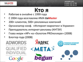 Кто я Работаю в онлайне с 1999 года С 2004 года возглавляю ИМА  Ua Master 200+ клиентов, 500+ рекламных кампаний Организатор конф.  «Интернет-маркетинг в Украине» Преподаватель интернет-рекламы (КНТЭУ) Глава жюри «ИР» на «Золотом  PRO пеллере » (2008)   Блоггер года (2008) 