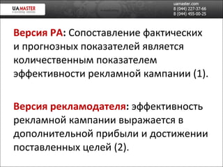 Версия РА :  Сопоставление фактических и прогнозных показателей является количественным показателем эффективности рекламной кампании (1). Версия рекламодателя :  эффективность рекламной кампании выражается в дополнительной прибыли и достижении поставленных целей (2). 