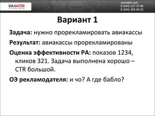 Вариант 1 Задача:  нужно прорекламировать авиакассы Результат:  авиакассы прорекламированы Оценка эффективности РА:  показов 1234, кликов 321. Задача выполнена хорошо –  CTR  большой . ОЭ рекламодателя:  и чо? А где бабло? 
