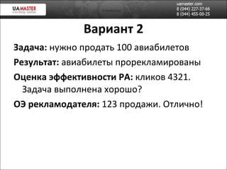 Вариант 2 Задача:  нужно продать 100 авиабилетов Результат:  авиабилеты прорекламированы Оценка эффективности РА:  кликов 4321. Задача выполнена хорошо? ОЭ рекламодателя:  123 продажи. Отлично! 