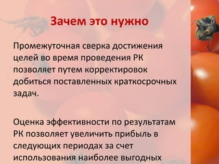 Зачем это нужно Промежуточная сверка достижения целей во время проведения РК позволяет путем корректировок добиться поставленных краткосрочных задач. Оценка эффективности по результатам РК позволяет увеличить прибыль в следующих периодах за счет использования наиболее выгодных каналов коммуникации. 