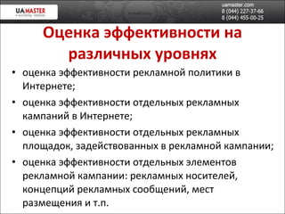 Оценка эффективности на различных уровнях оценка эффективности рекламной политики в Интернете; оценка эффективности отдельных рекламных кампаний в Интернете; оценка эффективности отдельных рекламных площадок, задействованных в рекламной кампании; оценка эффективности отдельных элементов рекламной кампании: рекламных носителей, концепций рекламных сообщений, мест размещения и т.п. 