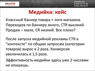 Медийка: кейс Классный баннер товара + лого магазина. Переходов по баннеру много,  CTR  в ысокий. Продаж – мало,  CR  низкий. Все плохо? После запуска медийной реклам ы  CTR  в “контексте” по общим запросам (категории товаров) в ырос в 2 раза. Конверсия увеличилась в 1,5 раза. Эффективность медийки здесь уже 2 числами не опишешь. 