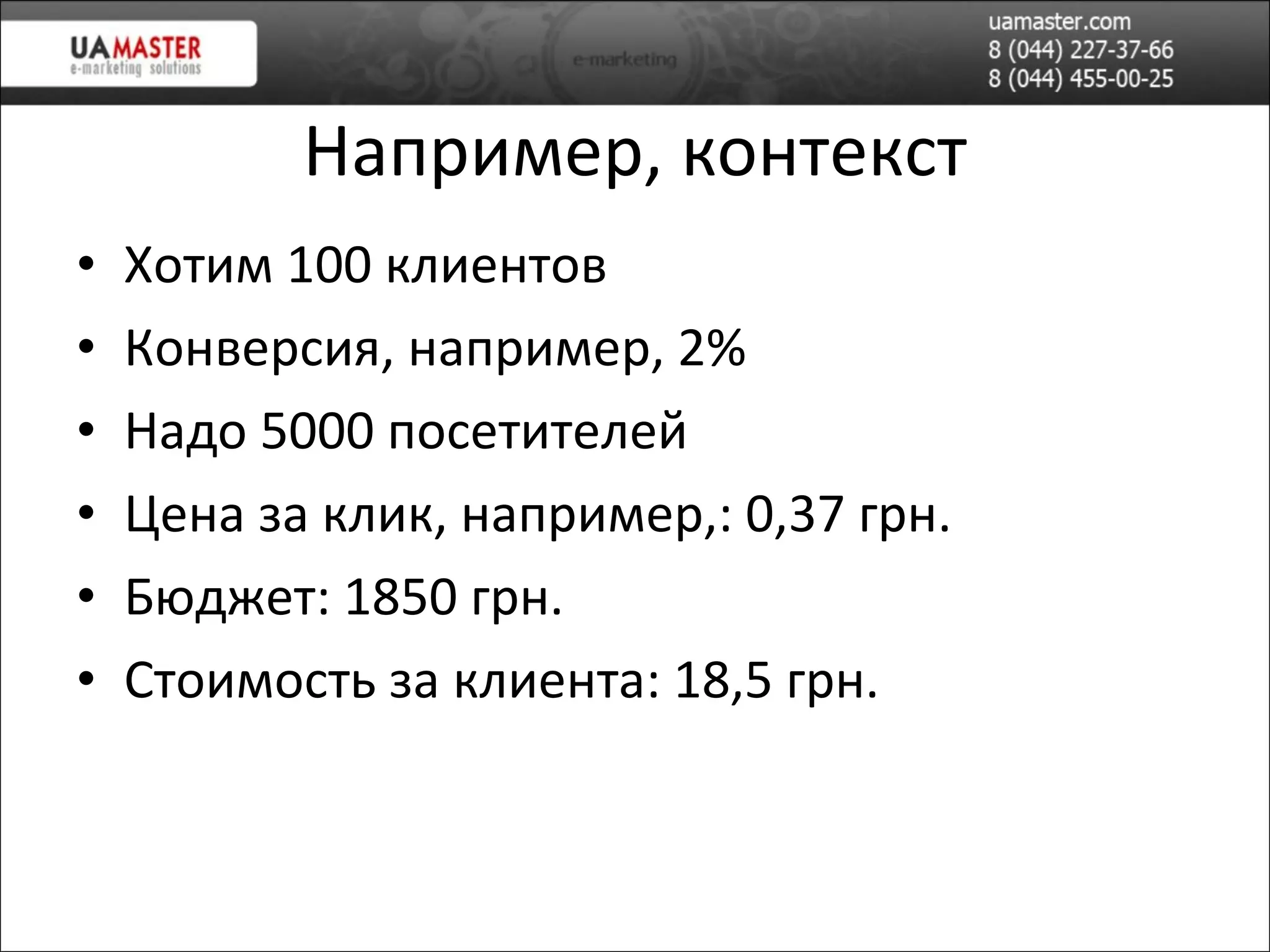 Например, контекст Хотим 100 клиентов Конверсия, например,   2 % Надо 5000 посетителей Цена за клик, например,: 0,37 грн. Бюджет: 1850 грн. Стоимость за клиента: 18,5 грн. 