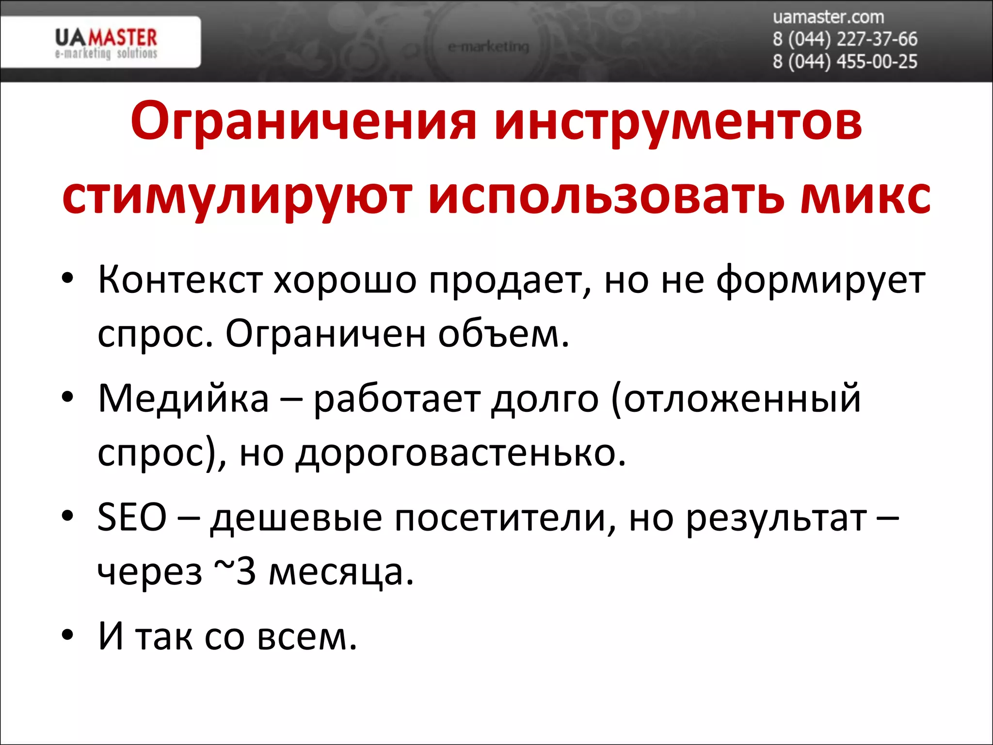 Ограничения инструментов стимулируют использовать микс Контекст хорошо продает, но не формирует спрос. Ограничен объем. Медийка – работает долго (отложенный спрос), но дороговастенько. SEO –  дешев ые посетители, но результат – через  ~ 3 месяца. И так со всем. 