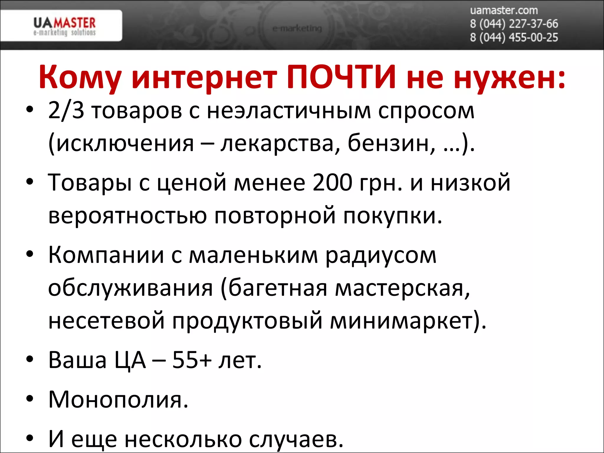 Кому интернет ПОЧТИ не нужен: 2/3 товар ов с неэластичным спросом (исключения – лекарства, бензин, …). Товары с ценой менее 200 грн. и низкой вероятностью повторной покупки. Компании с маленьким радиусом обслуживания (багетная мастерская, несетевой продуктовый минимаркет). Ваша ЦА – 55+ лет. Монополия. И еще несколько случаев. 
