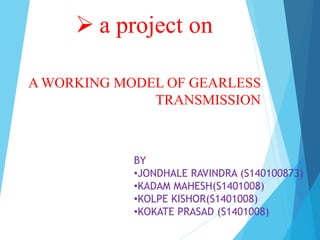  a project on
A WORKING MODEL OF GEARLESS
TRANSMISSION
BY
•JONDHALE RAVINDRA (S140100873)
•KADAM MAHESH(S1401008)
•KOLPE KISHOR(S1401008)
•KOKATE PRASAD (S1401008)
 