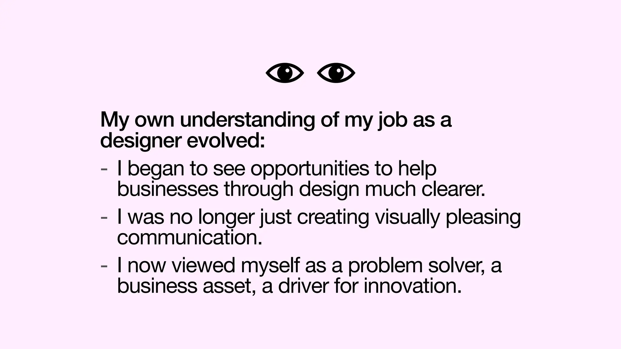 My own understanding of my job as a
designer evolved:
- I began to see opportunities to help
businesses through design much clearer.
- I was no longer just creating visually pleasing
communication.
- I now viewed myself as a problem solver, a
business asset, a driver for innovation.
 