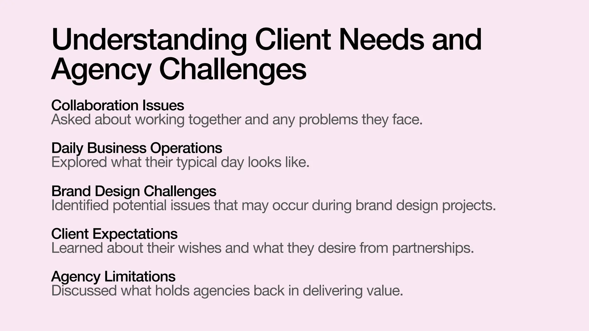 Collaboration Issues
Asked about working together and any problems they face.
Daily Business Operations
Explored what their typical day looks like.
Brand Design Challenges
Identified potential issues that may occur during brand design projects.
Client Expectations
Learned about their wishes and what they desire from partnerships.
Agency Limitations
Discussed what holds agencies back in delivering value.
Understanding Client Needs and
Agency Challenges
 