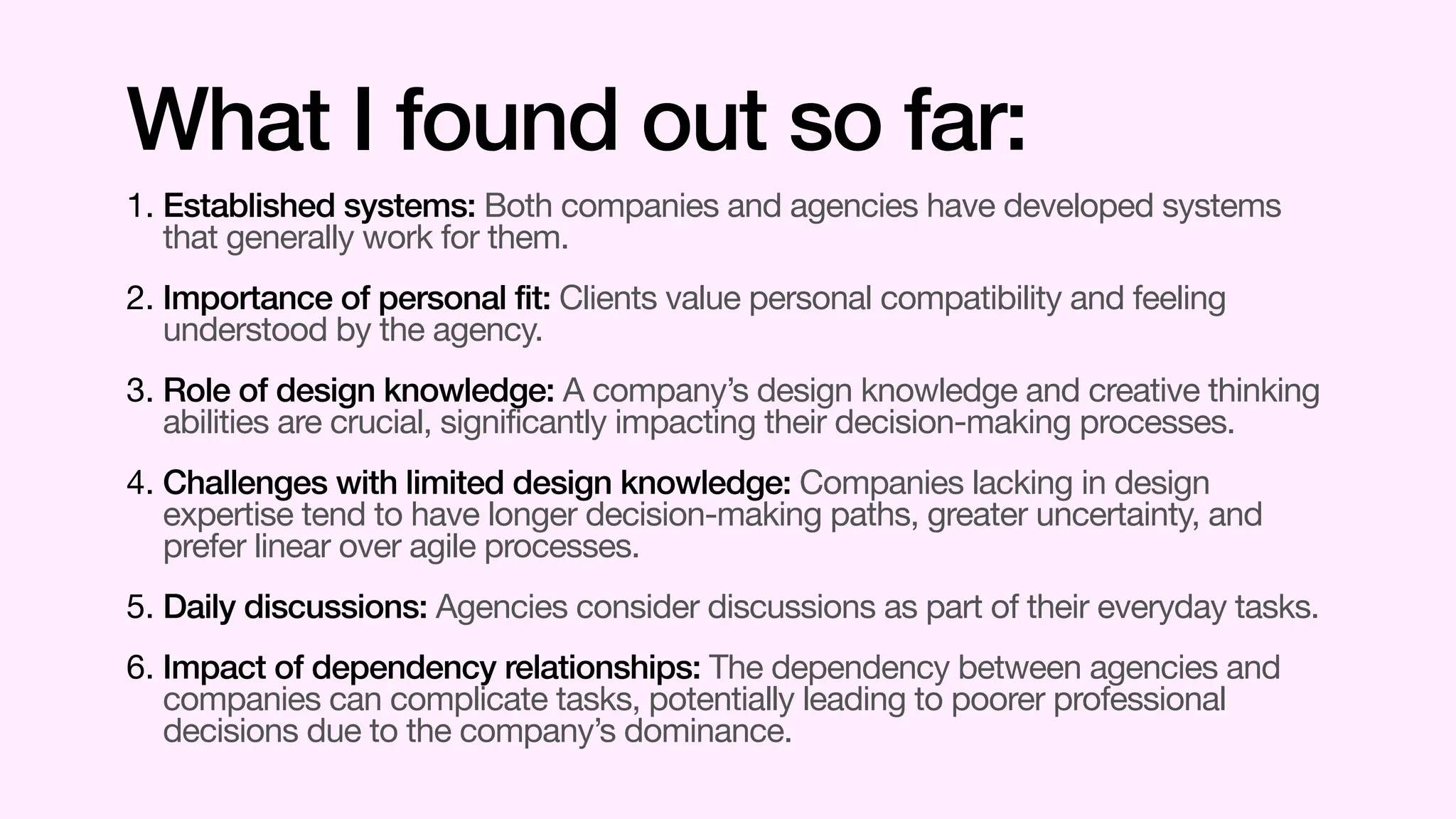 1. Established systems: Both companies and agencies have developed systems
that generally work for them.
2. Importance of personal fit: Clients value personal compatibility and feeling
understood by the agency.
3. Role of design knowledge: A company’s design knowledge and creative thinking
abilities are crucial, significantly impacting their decision-making processes.
4. Challenges with limited design knowledge: Companies lacking in design
expertise tend to have longer decision-making paths, greater uncertainty, and
prefer linear over agile processes.
5. Daily discussions: Agencies consider discussions as part of their everyday tasks.
6. Impact of dependency relationships: The dependency between agencies and
companies can complicate tasks, potentially leading to poorer professional
decisions due to the company’s dominance.
What I found out so far:
 