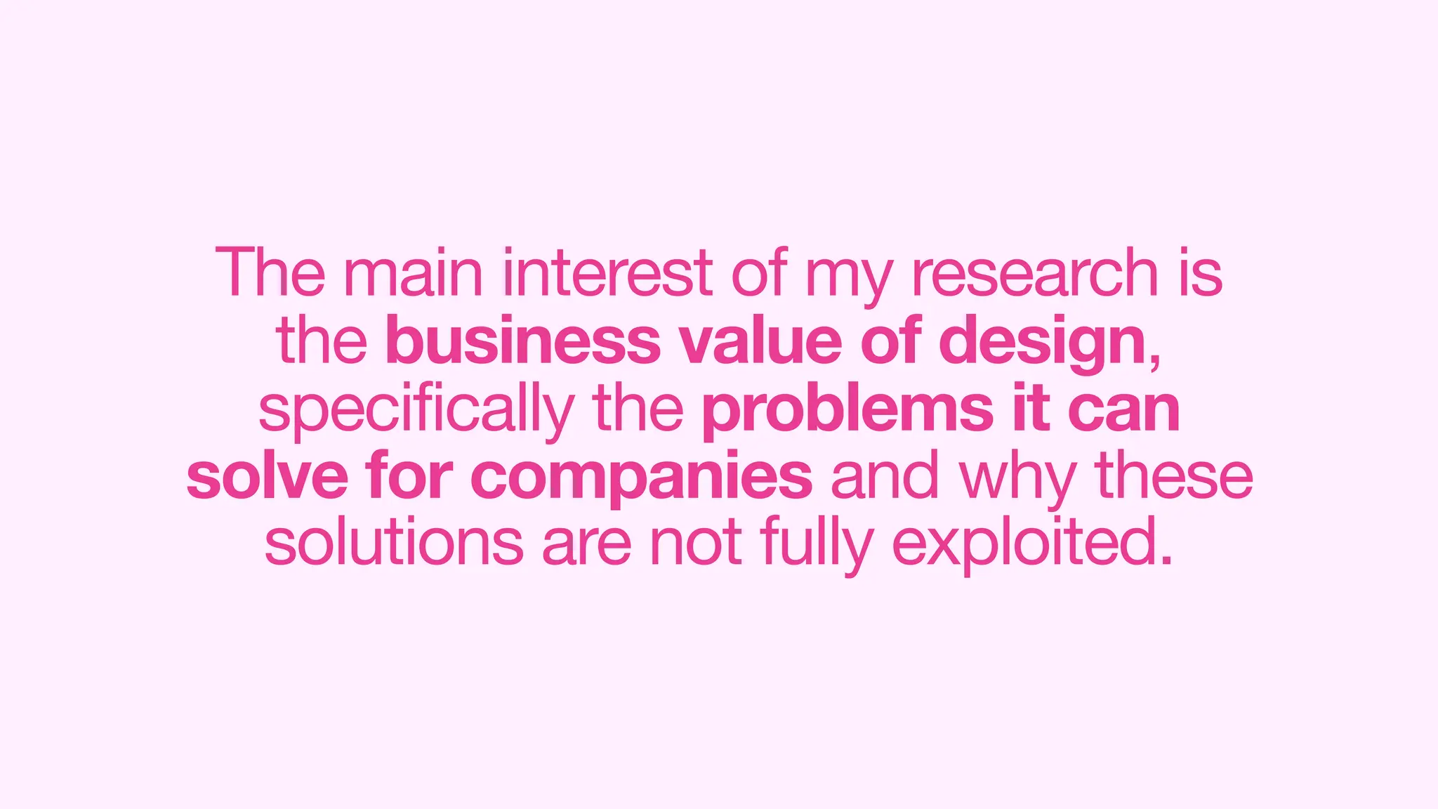 The main interest of my research is
the business value of design,
specifically the problems it can
solve for companies and why these
solutions are not fully exploited.
 