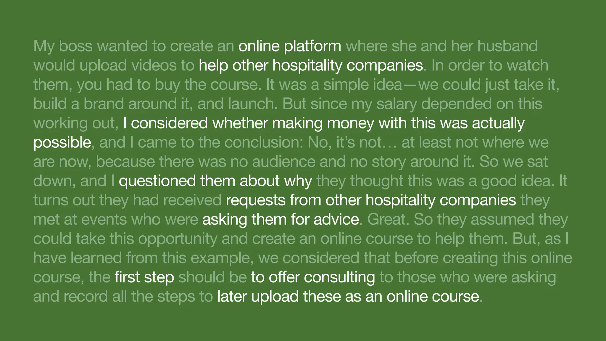 My boss wanted to create an online platform where she and her husband
would upload videos to help other hospitality companies. In order to watch
them, you had to buy the course. It was a simple idea—we could just take it,
build a brand around it, and launch. But since my salary depended on this
working out, I considered whether making money with this was actually
possible, and I came to the conclusion: No, it’s not… at least not where we
are now, because there was no audience and no story around it. So we sat
down, and I questioned them about why they thought this was a good idea. It
turns out they had received requests from other hospitality companies they
met at events who were asking them for advice. Great. So they assumed they
could take this opportunity and create an online course to help them. But, as I
have learned from this example, we considered that before creating this online
course, the first step should be to offer consulting to those who were asking
and record all the steps to later upload these as an online course.
 