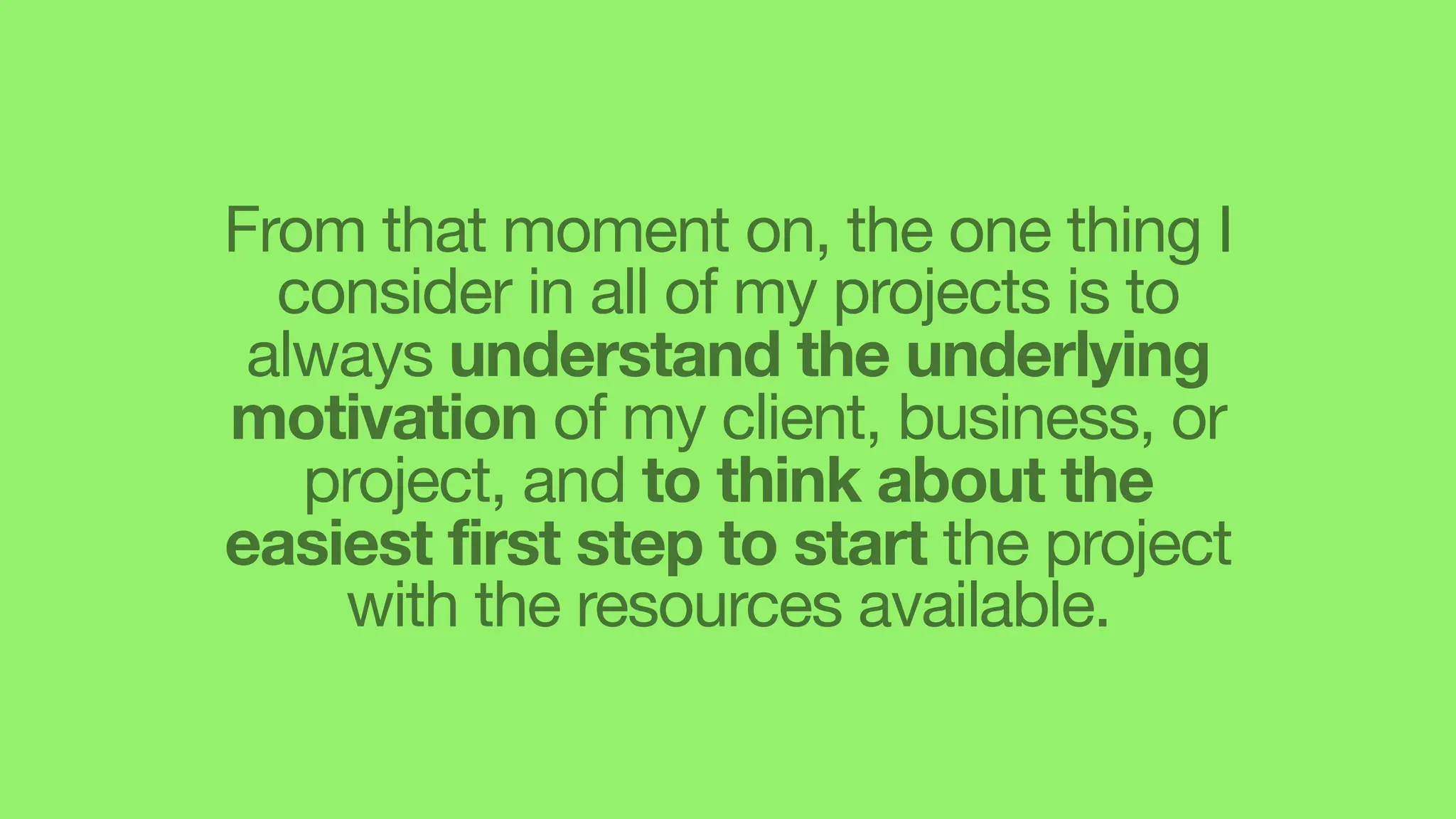 From that moment on, the one thing I
consider in all of my projects is to
always understand the underlying
motivation of my client, business, or
project, and to think about the
easiest first step to start the project
with the resources available.
 