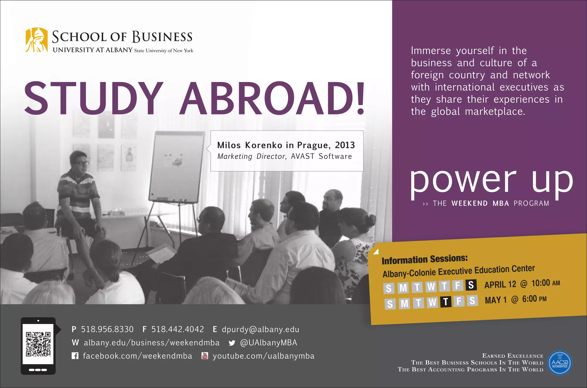 Study Abroad!
Earned Excellence
The Best Business Schools In The World
The Best Accounting Programs In The World
P 518.956.8330 F 518.442.4042 E dpurdy@albany.edu
W albany.edu/business/weekendmba @UAlbanyMBA
facebook.com/weekendmba youtube.com/ualbanymba
Information Sessions:
Albany-Colonie Executive Education Center
APRIL 12 @ 10:00 am
MAY 1 @ 6:00 pm
S M T W T F S
S M T W T F S
Immerse yourself in the
business and culture of a
foreign country and network
with international executives as
they share their experiences in
the global marketplace.
Milos Korenko in Prague, 2013
Marketing Director, AVAST Software