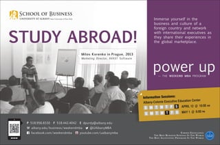 Study Abroad!
Earned Excellence
The Best Business Schools In The World
The Best Accounting Programs In The World
P 518.956.8330 F 518.442.4042 E dpurdy@albany.edu
W albany.edu/business/weekendmba @UAlbanyMBA
facebook.com/weekendmba youtube.com/ualbanymba
Information Sessions:
Albany-Colonie Executive Education Center
	 APRIL 12 @ 10:00 am
	 MAY 1 @ 6:00 pm
S M T W T F S
S M T W T F S
Immerse yourself in the
business and culture of a
foreign country and network
with international executives as
they share their experiences in
the global marketplace.
Milos Korenko in Prague, 2013
Marketing Director, AVAST Software
 