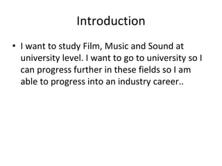 Introduction
• I want to study Film, Music and Sound at
university level. I want to go to university so I
can progress further in these fields so I am
able to progress into an industry career..
 