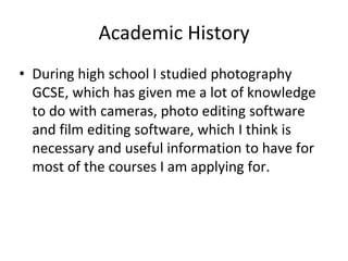 Academic History
• During high school I studied photography
GCSE, which has given me a lot of knowledge
to do with cameras, photo editing software
and film editing software, which I think is
necessary and useful information to have for
most of the courses I am applying for.
 