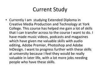 Current Study
• Currently I am studying Extended Diploma in
Creative Media Production and Technology at York
College. This course has helped me gain a lot of skills
that I can transfer across to the course I want to do. I
have made music videos, podcasts and magazines
which have given me valuable skills with audio
editing, Adobe Premier, Photoshop and Adobe
InDesign. I want to progress further with these skills
at university because I feel they would be really
valuable in later life, with a lot more jobs needing
people who have these skills.
 