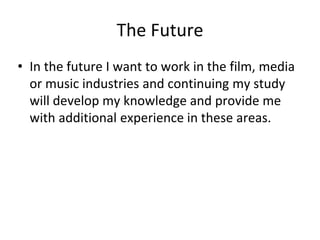 The Future
• In the future I want to work in the film, media
or music industries and continuing my study
will develop my knowledge and provide me
with additional experience in these areas.
 
