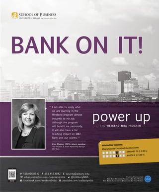 Bank on it!
I
“	 am

able to apply what

we are learning in the
Weekend program almost
instantly to my job.
Although the program
will benefit me personally,
it will also have a far
reaching impact on MT
Bank and our clients.

”

Kim Phelan, 2015 cohort member
Vice President  Senior Relationship Manager
MT Bank

P 518.956.8330 F 518.442.4042 E dpurdy@albany.edu
W albany.edu/business/weekendmba
@UAlbanyMBA
youtube.com/ualbanymba
facebook.com/weekendmba

Information Sessions:

cation Center
Albany-Colonie Executive Edu
UARY 23 @ 6:00 pm
	 S M T W T F S JAN
RCH 6 @ 6:00 pm
	 S M T W T F S MA

E arned E xcellence
T he B est B usiness S chools I n T he W orld
T he B est A ccounting P rograms I n T he W orld

 