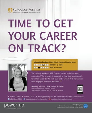 TIME TO GET
YOUR CAREER
ON TRACK?
                              Information Sessions: Albany-Colonie Executive Education Center
                              S M T W T F S           MARCH 14 @ 6:00 PM
                              S M T W T F S           APRIL 9 @ 6:00 PM



                         “ The UAlbany Weekend MBA Program has exceeded my every
                           expectation! The program is designed to help busy professionals
                           take their career to the next level and I already feel more aware,
                           more engaged, and more educated.
                                                                       ”
                           Whitney Selover, 2014 cohort member
                           Director of Special Events & Travel
                           The National Baseball Hall of Fame & Museum



P 518.442.4960   F 518.442.4975   E dpurdy@albany.edu W albany.edu/business/weekendmba
  @UAlbanyMBA        facebook.com/weekendmba            youtube.com/ualbanymba


                                                                                              E ARNED E XCELLENCE
                                                                     T HE B EST B USINESS S CHOOLS I N T HE W ORLD
                                                                T HE B EST A CCOUNTING P ROGRAMS I N T HE W ORLD
 