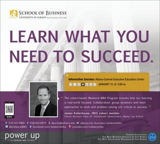 Learn what you
  NEED TO SUCCEED.
                                                Information Session: Albany-Colonie Executive Education Center
                                                	 S M T	 W T              JANUARY 16 @ 6:00 pm
                                                             F S




                                          “	 he cohort-based Weekend MBA Program ensures that our learning
                                            T
                                             is real-world focused. Collaboration, group dynamics and team
                                             approaches to work and problem solving are critical to success.
                                                                                                                                ”
                                             James Kellerhouse, 2013 cohort member
                                             Interim Assistant Dean for Institutional Advancement, Albany Law School


P 518.442.4960   F 518.442.4975   E dpurdy@albany.edu W albany.edu/business/weekendmba
  @UAlbanyMBA        facebook.com/weekendmba        youtube.com/ualbanymba


                                                                                                         E arned E xcellence
                                                                                T he B est B usiness S chools I n T he W orld
                                                                           T he B est A ccounting P rograms I n T he W orld
 